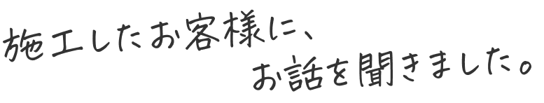 施工したお客様に、お話を聞きました。